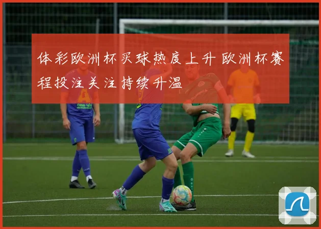 体彩欧洲杯买球热度上升 欧洲杯赛程投注关注持续升温