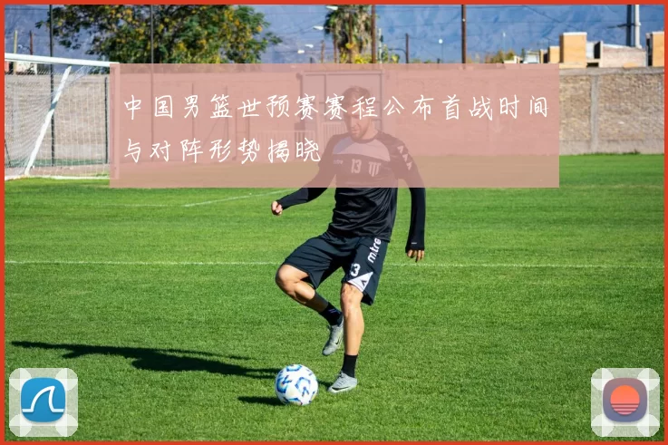 中国男篮世预赛赛程公布首战时间与对阵形势揭晓