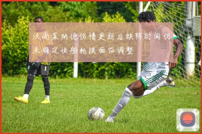 沃尚莱纳德伤情更新后缺阵时间仍未确定快船轮换面临调整