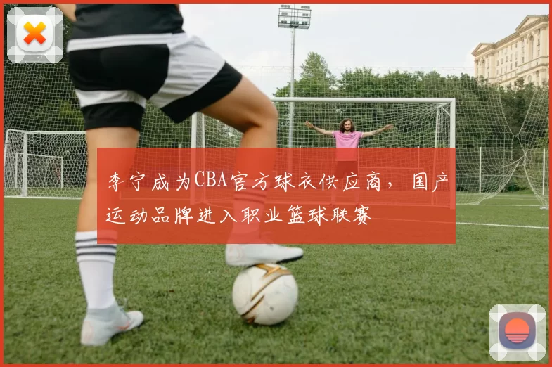 李宁成为CBA官方球衣供应商，国产运动品牌进入职业篮球联赛