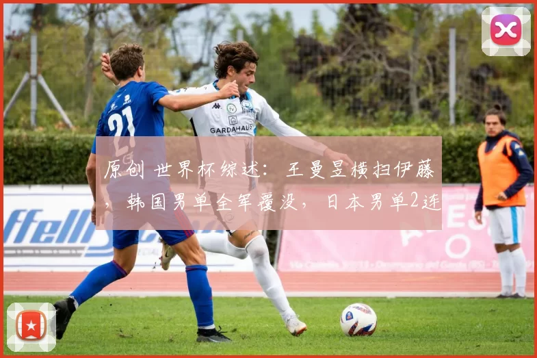 原创 世界杯综述：王曼昱横扫伊藤，韩国男单全军覆没，日本男单2连胜