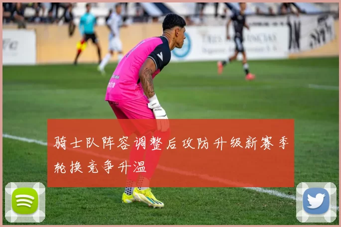 骑士队阵容调整后攻防升级新赛季轮换竞争升温