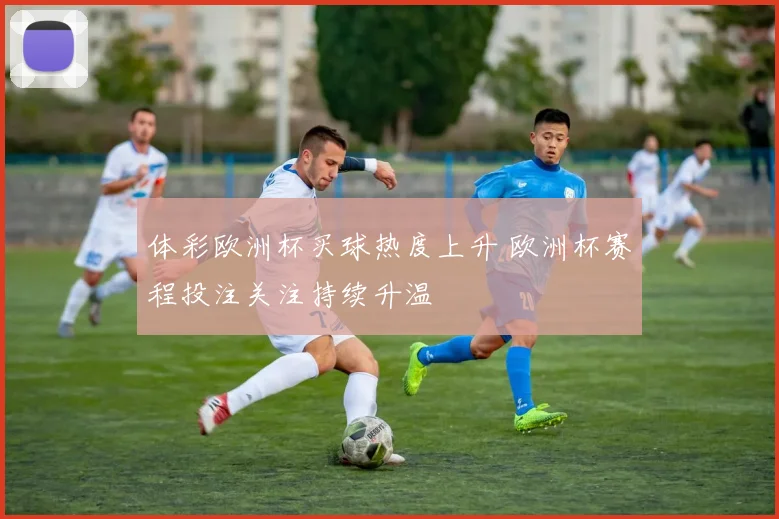 体彩欧洲杯买球热度上升 欧洲杯赛程投注关注持续升温