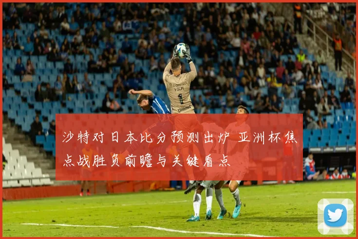沙特对日本比分预测出炉 亚洲杯焦点战胜负前瞻与关键看点