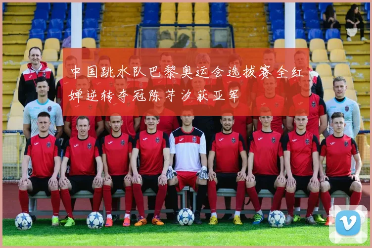 中国跳水队巴黎奥运会选拔赛全红婵逆转夺冠陈芋汐获亚军