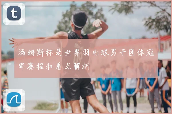 汤姆斯杯是世界羽毛球男子团体冠军赛程和看点解析