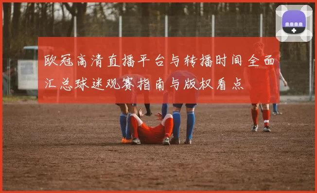 欧冠高清直播平台与转播时间全面汇总球迷观赛指南与版权看点