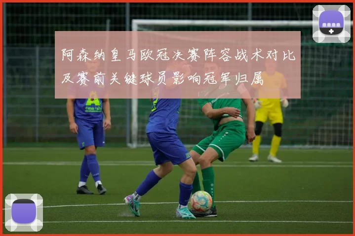 阿森纳皇马欧冠决赛阵容战术对比及赛前关键球员影响冠军归属