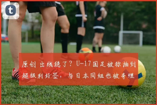 原创 出线稳了?U-17国足被称抽到超级利好签,与日本同组也被夸理想签位