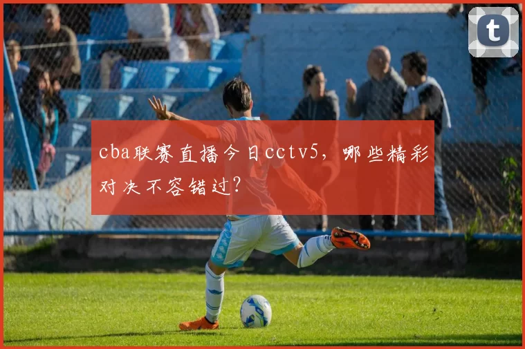 cba联赛直播今日cctv5，哪些精彩对决不容错过？