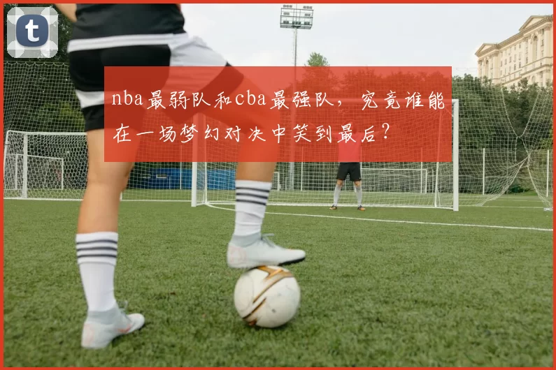 nba最弱队和cba最强队，究竟谁能在一场梦幻对决中笑到最后？