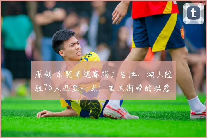 原创 东契奇退赛踢广告牌，湖人险胜76人凸显一点：里夫斯带的动詹姆斯