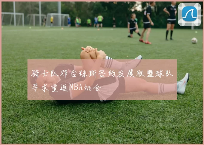 骑士队邓台琼斯签约发展联盟球队寻求重返NBA机会