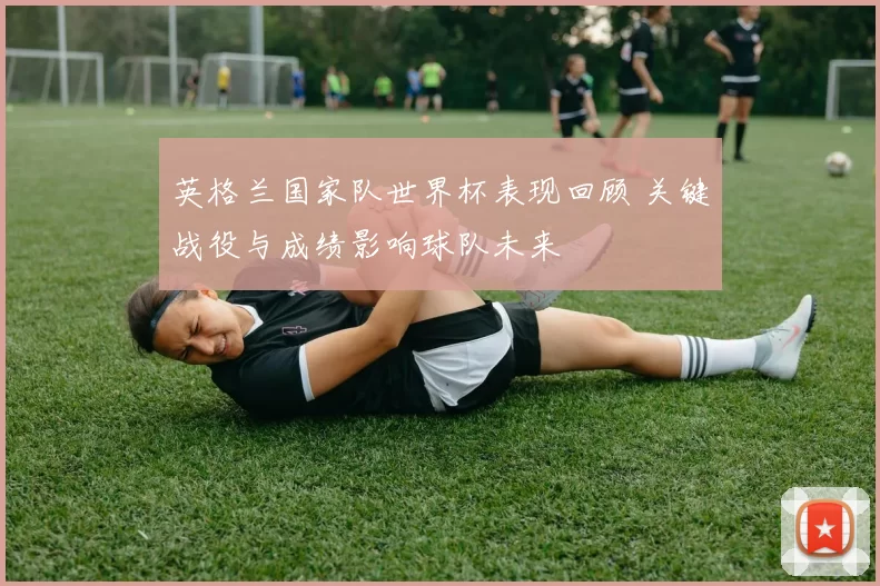英格兰国家队世界杯表现回顾 关键战役与成绩影响球队未来