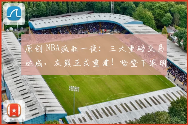 原创 NBA疯狂一夜：三大重磅交易达成，灰熊正式重建！哈登下家明确！