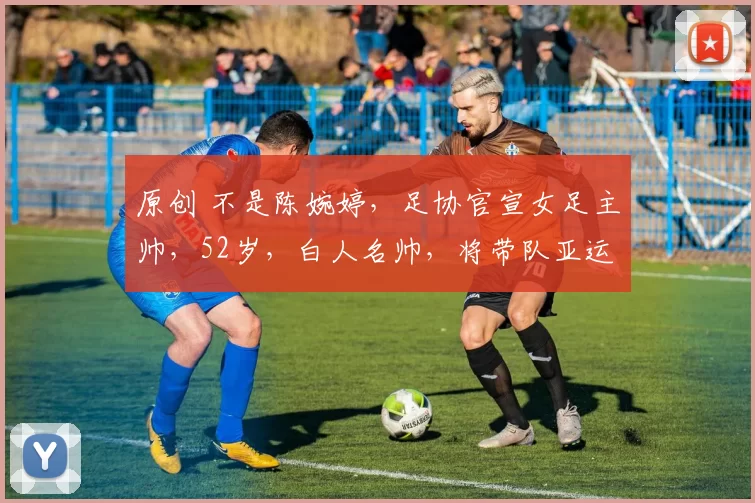 原创 不是陈婉婷，足协官宣女足主帅，52岁，白人名帅，将带队亚运会