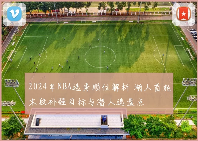 2024年NBA选秀顺位解析 湖人首轮末段补强目标与潜人选盘点