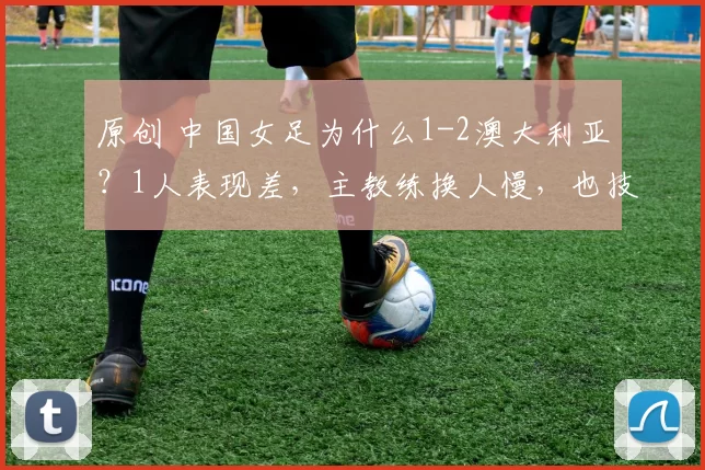 原创 中国女足为什么1-2澳大利亚？1人表现差，主教练换人慢，也技不如人