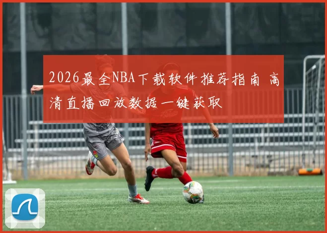 2026最全NBA下载软件推荐指南 高清直播回放数据一键获取