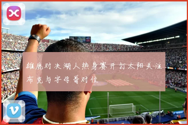 雄鹿对决湖人热身赛开打太阳关注布克与字母哥对位