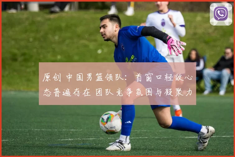 原创 中国男篮领队：首窗口轻敌心态普遍存在 团队竞争氛围与凝聚力未达预期