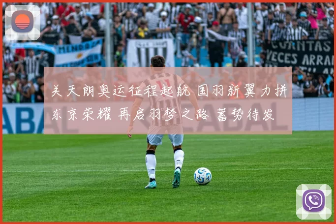 关天朗奥运征程起航 国羽新翼力拼东京荣耀 再启羽梦之路 蓄势待发