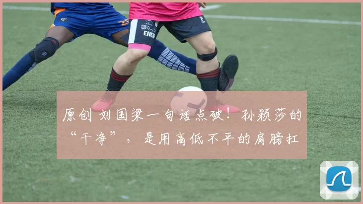 原创 刘国梁一句话点破！孙颖莎的“干净”，是用高低不平的肩膀扛起的