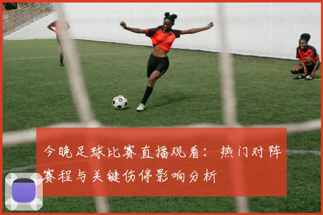 今晚足球比赛直播观看:热门对阵赛程与关键伤停影响分析
