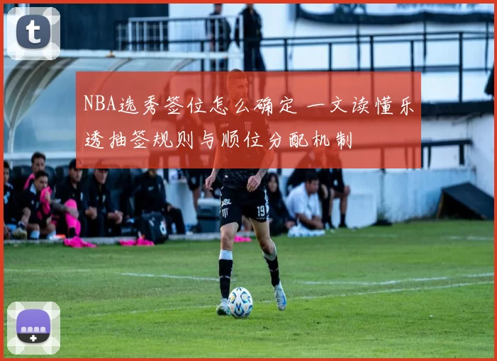 NBA选秀签位怎么确定 一文读懂乐透抽签规则与顺位分配机制