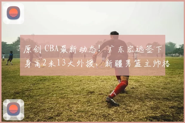 原创 CBA最新动态！广东宏远签下身高2米13大外援，新疆男篮主帅格兰被解职