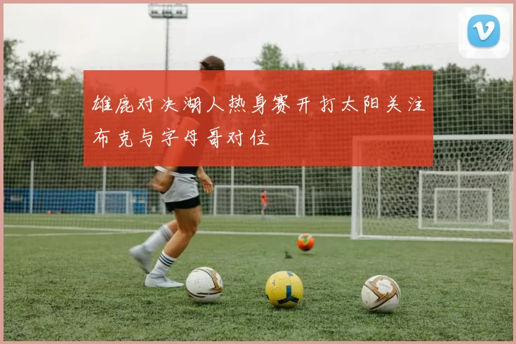 雄鹿对决湖人热身赛开打太阳关注布克与字母哥对位