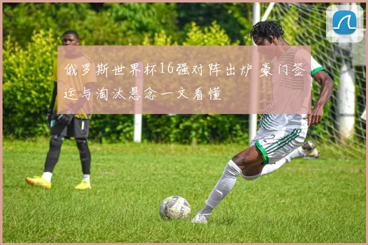 俄罗斯世界杯16强对阵出炉 豪门签运与淘汰悬念一文看懂