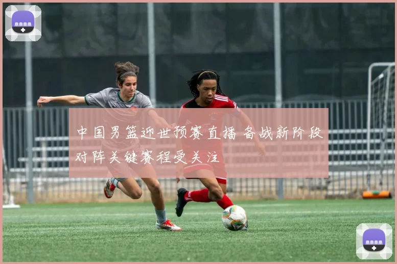 中国男篮迎世预赛直播 备战新阶段对阵关键赛程受关注