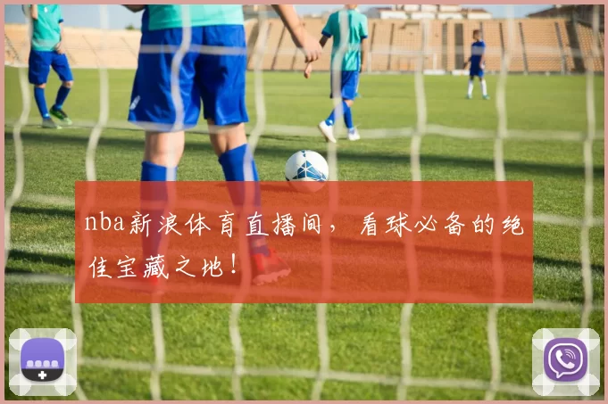 nba新浪体育直播间，看球必备的绝佳宝藏之地！