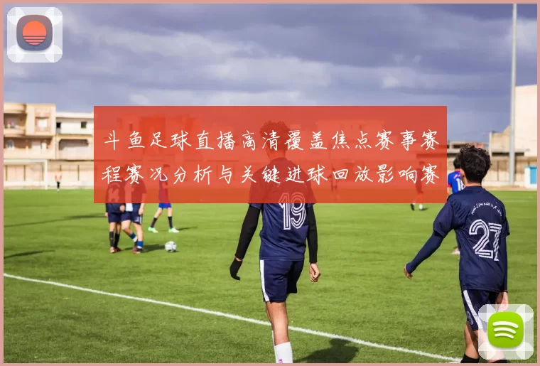 斗鱼足球直播高清覆盖焦点赛事赛程赛况分析与关键进球回放影响赛果