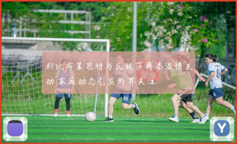 科比布莱恩特与瓦妮莎再添温情互动 家庭动态引发外界关注