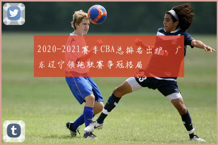 2020-2021赛季CBA总排名出炉，广东辽宁领跑联赛争冠格局