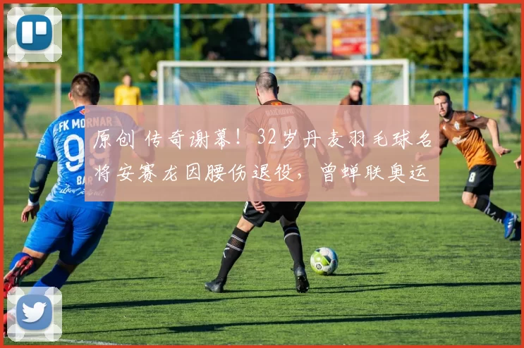 原创 传奇谢幕！32岁丹麦羽毛球名将安赛龙因腰伤退役，曾蝉联奥运冠军