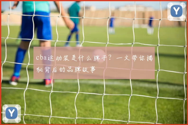 cba运动装是什么牌子？一文带你揭秘背后的品牌故事