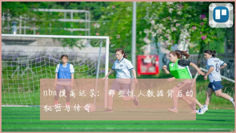nba摸高记录：那些惊人数据背后的秘密与传奇