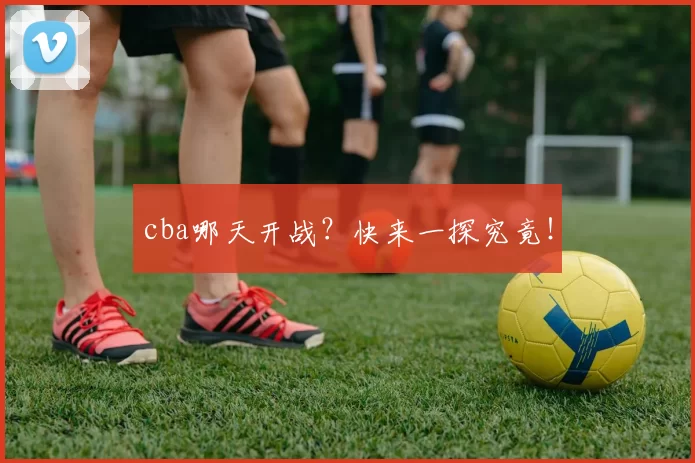 cba哪天开战？快来一探究竟！