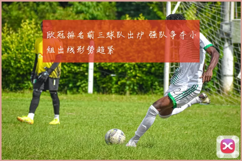 欧冠排名前三球队出炉 强队争夺小组出线形势趋紧