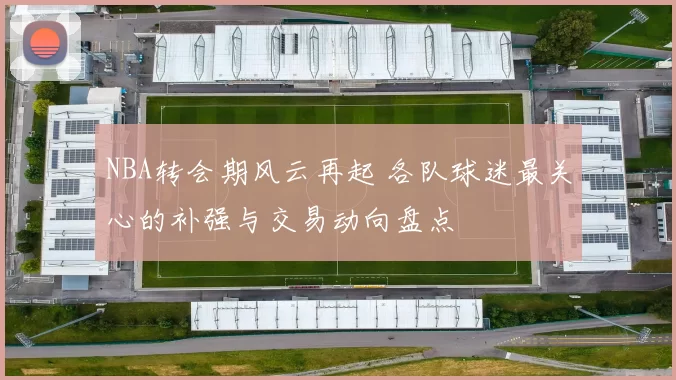 NBA转会期风云再起 各队球迷最关心的补强与交易动向盘点