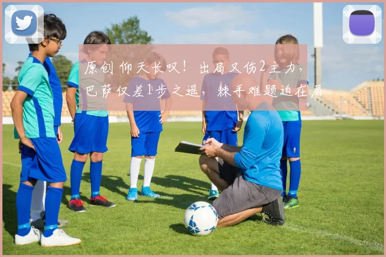 原创 仰天长叹！出局又伤2主力，巴萨仅差1步之遥，棘手难题迫在眉睫！