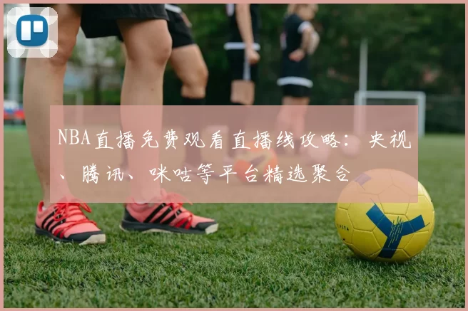 NBA直播免费观看直播线攻略：央视、腾讯、咪咕等平台精选聚合