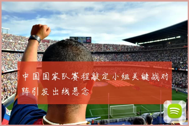 中国国家队赛程敲定小组关键战对阵引发出线悬念