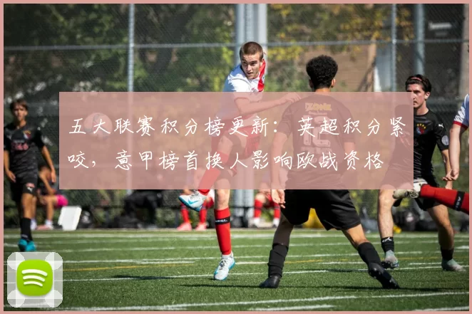 五大联赛积分榜更新:英超积分紧咬,意甲榜首换人影响欧战资格