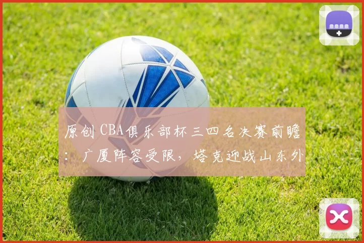 原创 CBA俱乐部杯三四名决赛前瞻:广厦阵容受限,塔克迎战山东外援克里斯