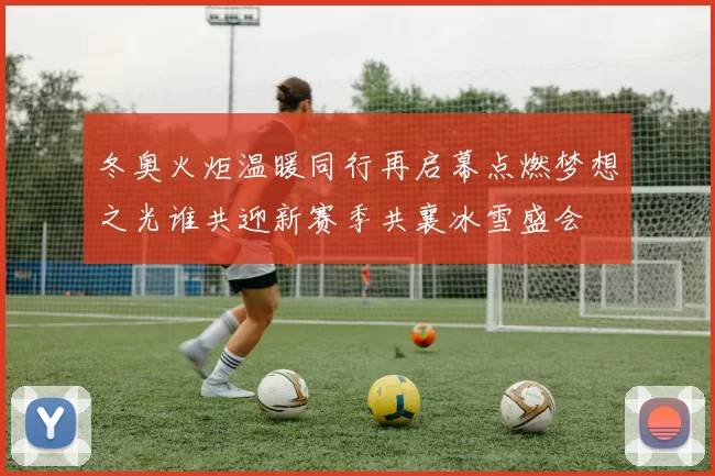 冬奥火炬温暖同行再启幕点燃梦想之光谁共迎新赛季共襄冰雪盛会