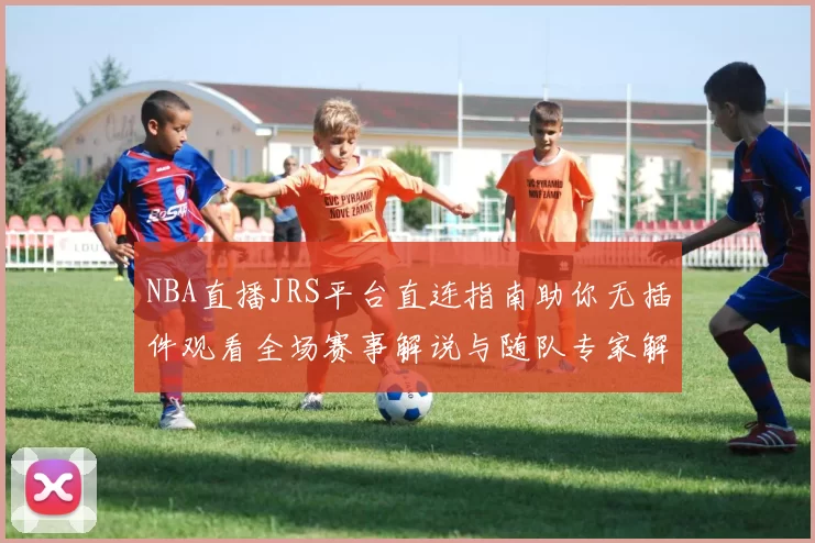 NBA直播JRS平台直连指南助你无插件观看全场赛事解说与随队专家解读